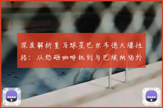 深度解析皇马球星巴尔韦德火爆性格:从怒砸咖啡机到与巴埃纳场外冲突全过程与后续影响