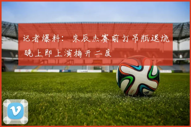 记者爆料:朱辰杰赛前打吊瓶退烧 晚上即上演梅开二度