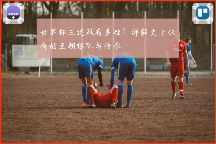 世界杯三连冠有多难？详解史上仅有的王朝球队与传承