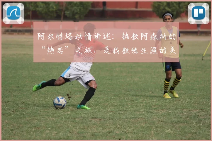 阿尔特塔动情讲述:执教阿森纳的“热恋”之旅,是我教练生涯的美好篇章