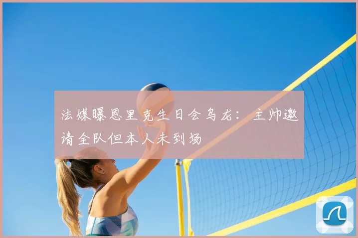 法媒曝恩里克生日会乌龙：主帅邀请全队但本人未到场