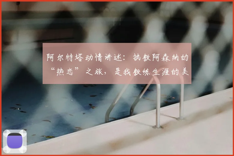 阿尔特塔动情讲述：执教阿森纳的“热恋”之旅，是我教练生涯的美好篇章